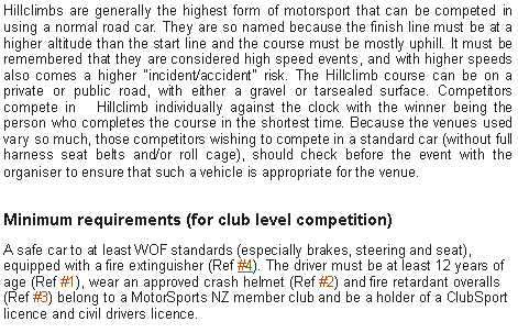 Text Box: Hillclimbs are generally the highest form of motorsport that can be competed in using a normal road car. They are so named because the finish line must be at a higher altitude than the start line and the course must be mostly uphill. It must be remembered that they are considered high speed events, and with higher speeds also comes a higher "incident/accident" risk. The Hillclimb course can be on a private or public road, with either a gravel or tarsealed surface. Competitors compete in&nbsp;&nbsp; Hillclimb individually against the clock with the winner being the person who completes the course in the shortest time. Because the venues used vary so much, those competitors wishing to compete in a standard car (without full harness seat belts and/or roll cage), should check before the event with the organiser to ensure that such a vehicle is appropriate for the venue.Minimum requirements (for club level competition)A safe car to at least WOF standards (especially brakes, steering and seat), equipped with a fire extinguisher (Ref #4). The driver must be at least 12 years of age (Ref #1), wear an approved crash helmet (Ref #2) and fire retardant overalls (Ref #3) belong to a MotorSports NZ member club and be a holder of a ClubSport licence and civil drivers licence.