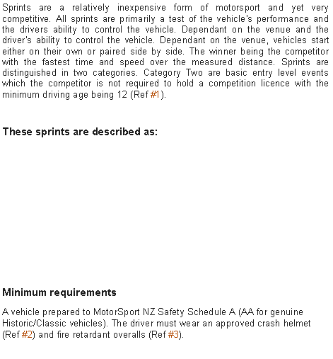 Text Box: Sprints are a relatively inexpensive form of motorsport and yet very competitive. All sprints are primarily a test of the vehicle's performance and the drivers ability to control the vehicle. Dependant on the venue and the driver's ability to control the vehicle. Dependant on the venue, vehicles start either on their own or paired side by side. The winner being the competitor with the fastest time and speed over the measured distance. Sprints are distinguished in two categories. Category Two are basic entry level events which the competitor is not required to hold a competition licence with the minimum driving age being 12 (Ref #1).These sprints are described as:￼Minimum requirementsA vehicle prepared to MotorSport NZ Safety Schedule A (AA for genuine Historic/Classic vehicles). The driver must wear an approved crash helmet (Ref #2) and fire retardant overalls (Ref #3).
