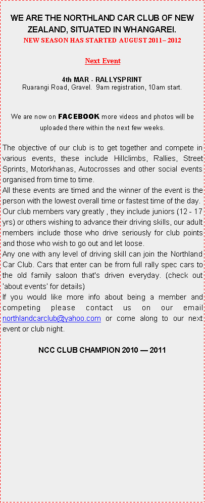 Text Box: WE ARE THE NORTHLAND CAR CLUB OF NEW ZEALAND, SITUATED IN WHANGAREI.NEW SEASON HAS STARTED AUGUST 2011� 2012Next Event19th FEB - HILLCLIMBMangapai Caves Road, Gravel.  9am registration, 10am start.We are now on FACEBOOK more videos and photos will be uploaded there within the next few weeks.The objective of our club is to get together and compete in various events, these include Hillclimbs, Rallies, Street Sprints, Motorkhanas, Autocrosses and other social events organised from time to time.All these events are timed and the winner of the event is the person with the lowest overall time or fastest time of the day.Our club members vary greatly , they include juniors (12 - 17 yrs) or others wishing to advance their driving skills, our adult members include those who drive seriously for club points and those who wish to go out and let loose.Any one with any level of driving skill can join the Northland Car Club. Cars that enter can be from full rally spec cars to the old family saloon that's driven everyday. (check out  �about events� for details)If you would like more info about being a member and competing please contact us on our email northlandcarclub@yahoo.com or come along to our next event or club night.NCC CLUB CHAMPION 2010 � 2011